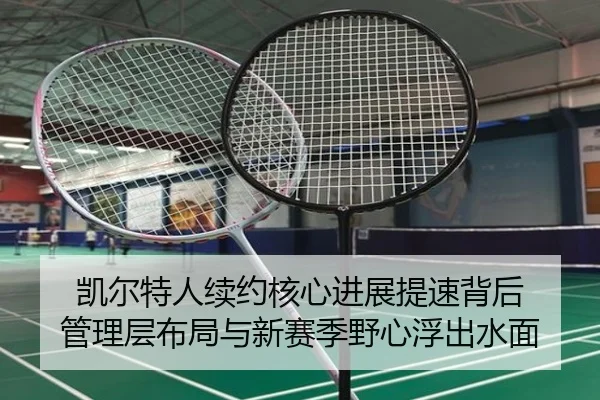 凯尔特人续约核心进展提速背后 管理层布局与新赛季野心浮出水面
